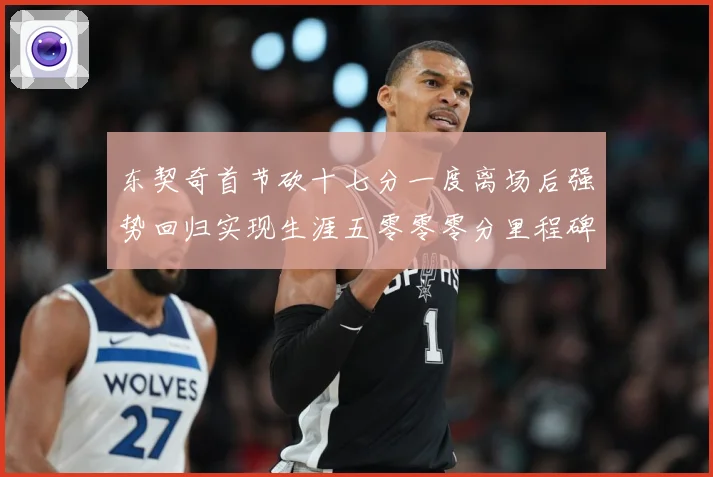 东契奇首节砍十七分一度离场后强势回归实现生涯五零零零分里程碑成长观察