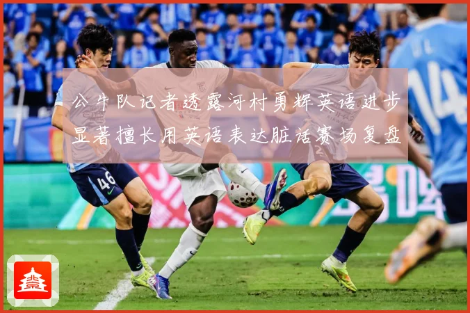 公牛队记者透露河村勇辉英语进步显著擅长用英语表达脏话赛场复盘
