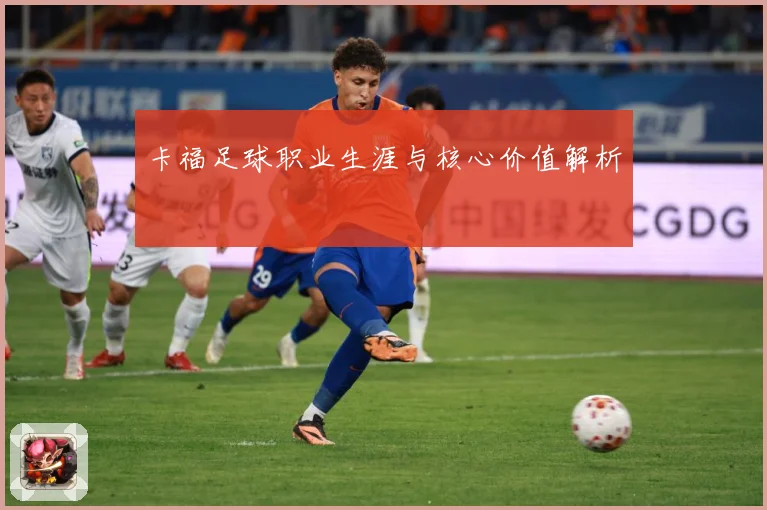 卡福足球职业生涯与核心价值解析