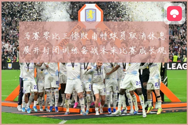 马赛零比三惨败南特球员取消休息展开封闭训练备战未来比赛成长观察