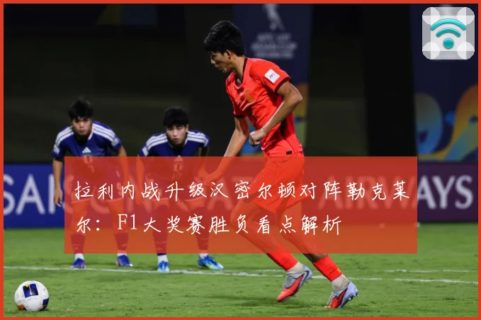 拉利内战升级汉密尔顿对阵勒克莱尔：F1大奖赛胜负看点解析