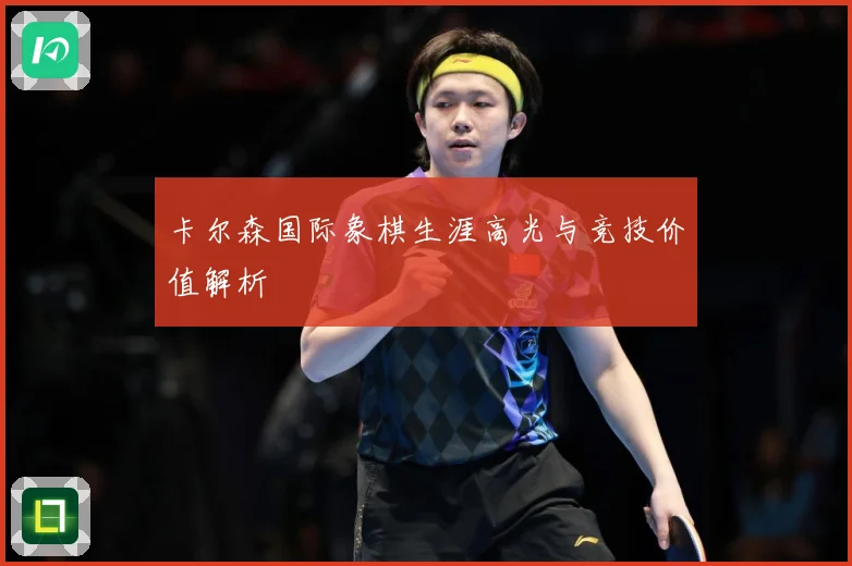 卡尔森国际象棋生涯高光与竞技价值解析