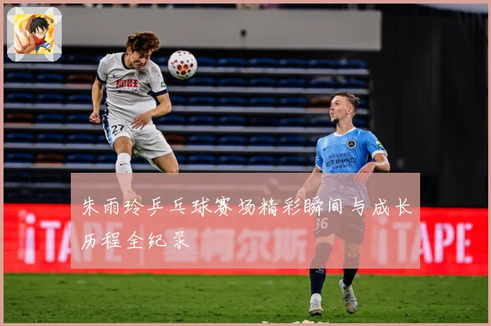 朱雨玲乒乓球赛场精彩瞬间与成长历程全纪录