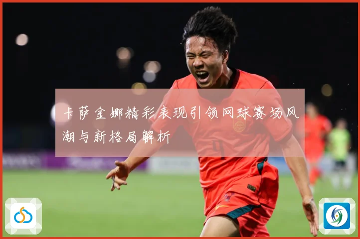 卡萨金娜精彩表现引领网球赛场风潮与新格局解析