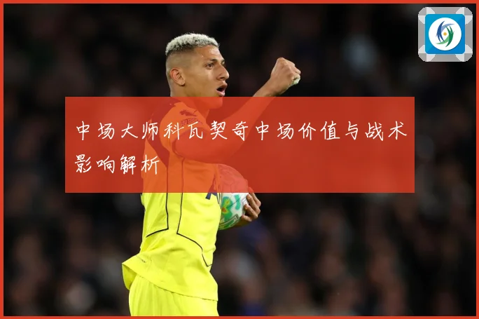 中场大师科瓦契奇中场价值与战术影响解析