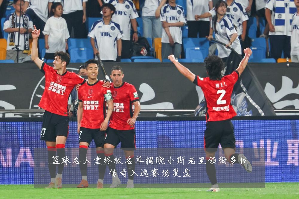 篮球名人堂终极名单揭晓小斯老里领衔多位传奇入选赛场复盘